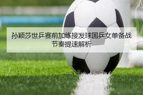 孙颖莎世乒赛前加练接发球国乒女单备战节奏提速解析