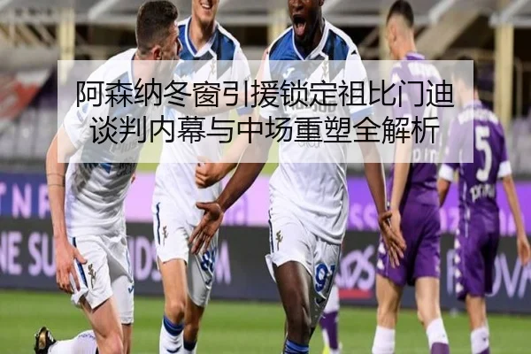 阿森纳冬窗引援锁定祖比门迪 谈判内幕与中场重塑全解析